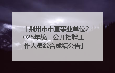 荆州市市直事业单位2025年统一公开招聘工作人员综合成绩公告