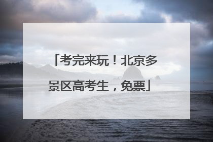 考完来玩！北京多景区高考生，免票