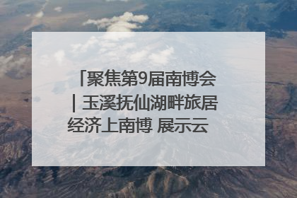 聚焦第9届南博会｜玉溪抚仙湖畔旅居经济上南博 展示云南生活新样本