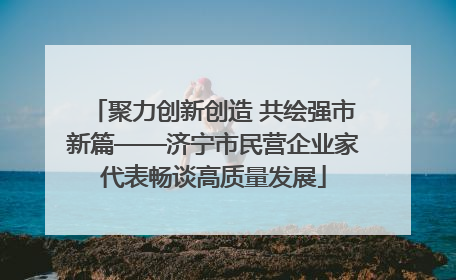 聚力创新创造 共绘强市新篇——济宁市民营企业家代表畅谈高质量发展