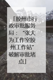 胶州市行政审批服务局：“张大为工作室胶州工作站”破解审批堵点