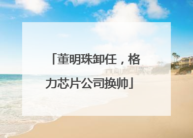 董明珠卸任，格力芯片公司换帅