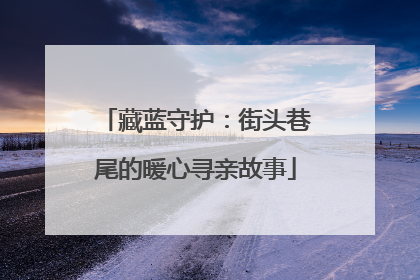 藏蓝守护：街头巷尾的暖心寻亲故事