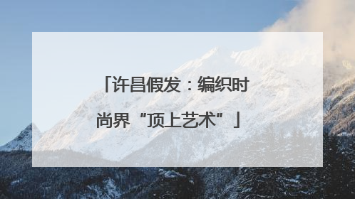 许昌假发：编织时尚界“顶上艺术”