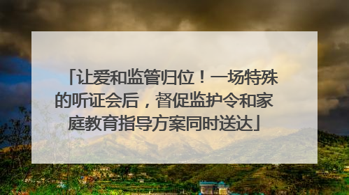 让爱和监管归位！一场特殊的听证会后，督促监护令和家庭教育指导方案同时送达