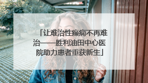 让难治性癫痫不再难治——胜利油田中心医院助力患者重获新生