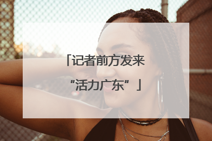 记者前方发来“活力广东”