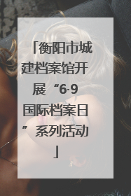 衡阳市城建档案馆开展“6·9国际档案日”系列活动