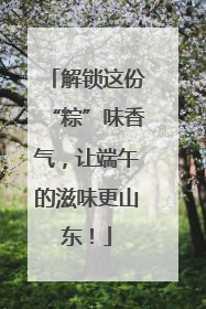 解锁这份“粽”味香气，让端午的滋味更山东！