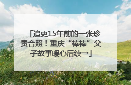 追更15年前的一张珍贵合照！重庆“棒棒”父子故事暖心后续→