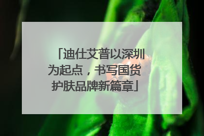 迪仕艾普以深圳为起点，书写国货护肤品牌新篇章