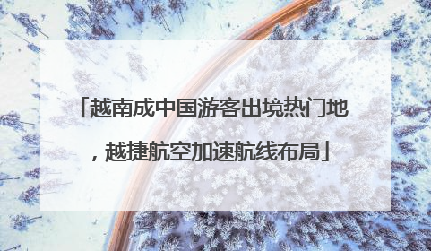 越南成中国游客出境热门地，越捷航空加速航线布局