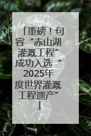 重磅！句容“赤山湖灌溉工程”成功入选“2025年度世界灌溉工程遗产”
