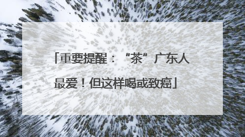 重要提醒：“茶”广东人最爱！但这样喝或致癌