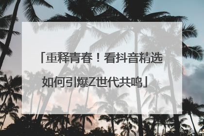 重释青春！看抖音精选如何引爆Z世代共鸣