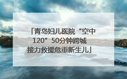 青岛妇儿医院“空中120”50分钟跨城接力救援危重新生儿