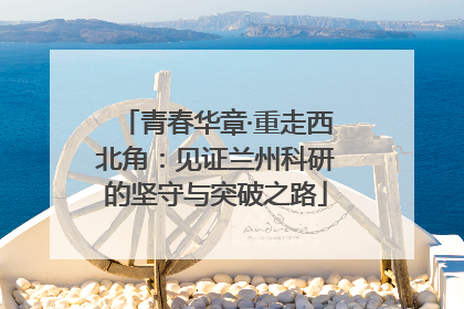 青春华章·重走西北角：见证兰州科研的坚守与突破之路