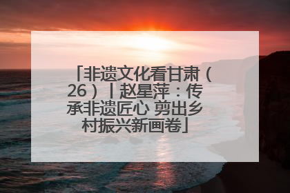 非遗文化看甘肃（26）丨赵星萍：传承非遗匠心 剪出乡村振兴新画卷