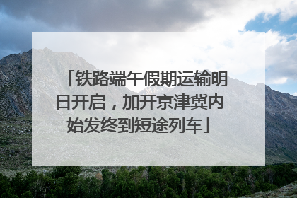 铁路端午假期运输明日开启，加开京津冀内始发终到短途列车