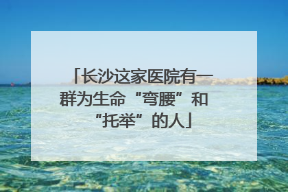 长沙这家医院有一群为生命“弯腰”和“托举”的人