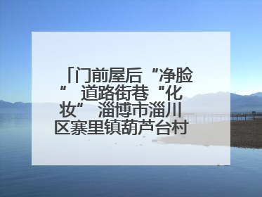 门前屋后“净脸” 道路街巷“化妆” 淄博市淄川区寨里镇葫芦台村的“美丽嬗变”