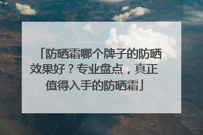 防晒霜哪个牌子的防晒效果好？专业盘点，真正值得入手的防晒霜