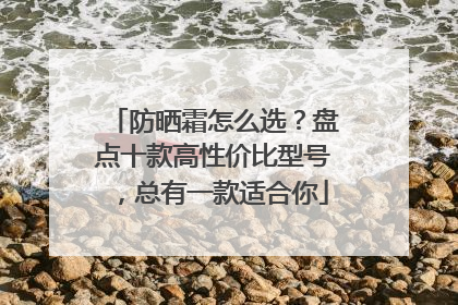 防晒霜怎么选？盘点十款高性价比型号，总有一款适合你