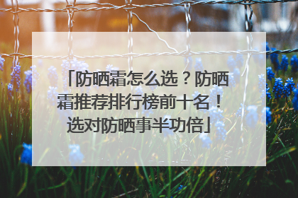 防晒霜怎么选？防晒霜推荐排行榜前十名！选对防晒事半功倍