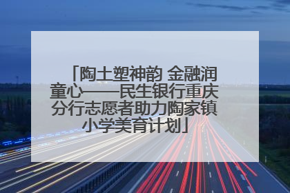 陶土塑神韵 金融润童心——民生银行重庆分行志愿者助力陶家镇小学美育计划