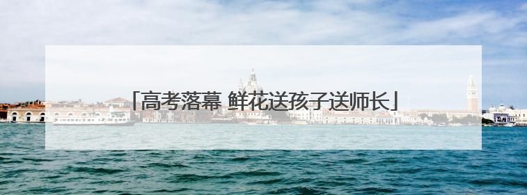 高考落幕 鲜花送孩子送师长