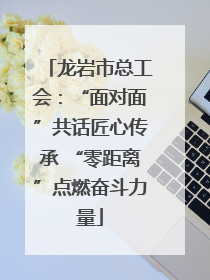 龙岩市总工会：“面对面”共话匠心传承 “零距离”点燃奋斗力量