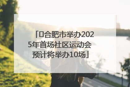 ﻿合肥市举办2025年首场社区运动会 预计将举办10场