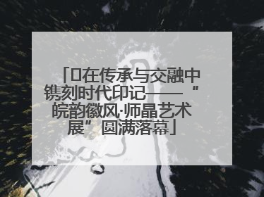 ﻿在传承与交融中镌刻时代印记——“皖韵徽风·师晶艺术展”圆满落幕