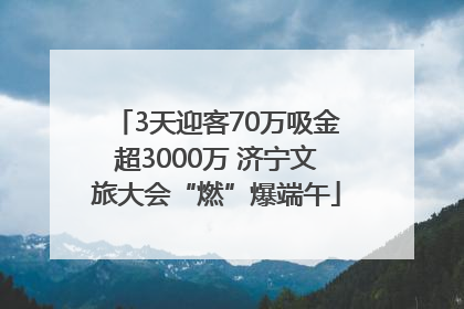 3天迎客70万吸金超3000万 济宁文旅大会“燃”爆端午