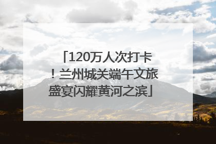 120万人次打卡！兰州城关端午文旅盛宴闪耀黄河之滨