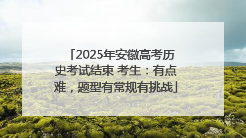 2025年安徽高考历史考试结束 考生：有点难，题型有常规有挑战