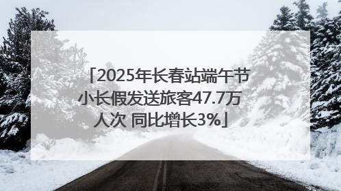 2025年长春站端午节小长假发送旅客47.7万人次 同比增长3%