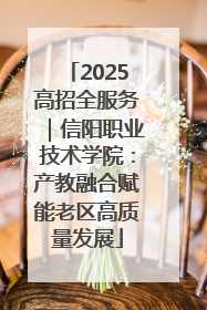 2025高招全服务｜信阳职业技术学院：产教融合赋能老区高质量发展