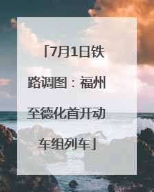 7月1日铁路调图：福州至德化首开动车组列车