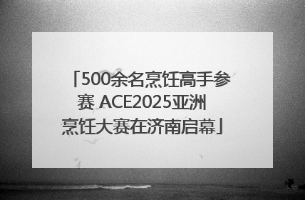 500余名烹饪高手参赛 ACE2025亚洲烹饪大赛在济南启幕