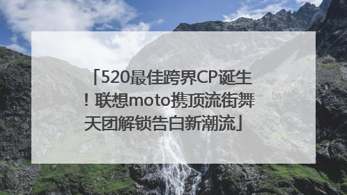 520最佳跨界CP诞生！联想moto携顶流街舞天团解锁告白新潮流