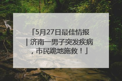 5月27日最佳情报｜济南一男子突发疾病，市民跪地施救！