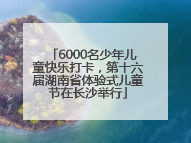 6000名少年儿童快乐打卡，第十六届湖南省体验式儿童节在长沙举行