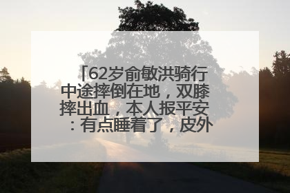 62岁俞敏洪骑行中途摔倒在地，双膝摔出血，本人报平安：有点睡着了，皮外伤，不用担心