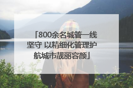 800余名城管一线坚守 以精细化管理护航城市靓丽容颜